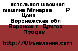 петельная швейная машина Минерва 62761-Р2 › Цена ­ 40 000 - Воронежская обл., Воронеж г. Другое » Продам   